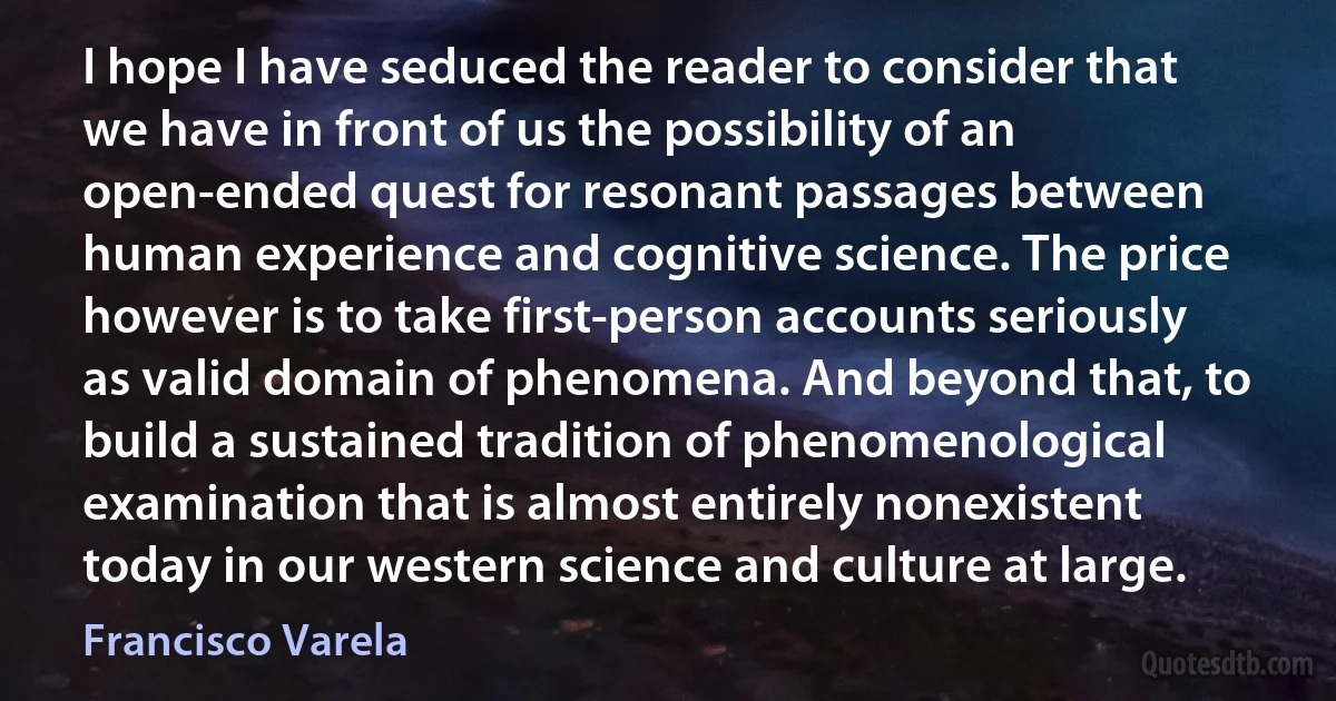 I hope I have seduced the reader to consider that we have in front of us the possibility of an open-ended quest for resonant passages between human experience and cognitive science. The price however is to take first-person accounts seriously as valid domain of phenomena. And beyond that, to build a sustained tradition of phenomenological examination that is almost entirely nonexistent today in our western science and culture at large. (Francisco Varela)