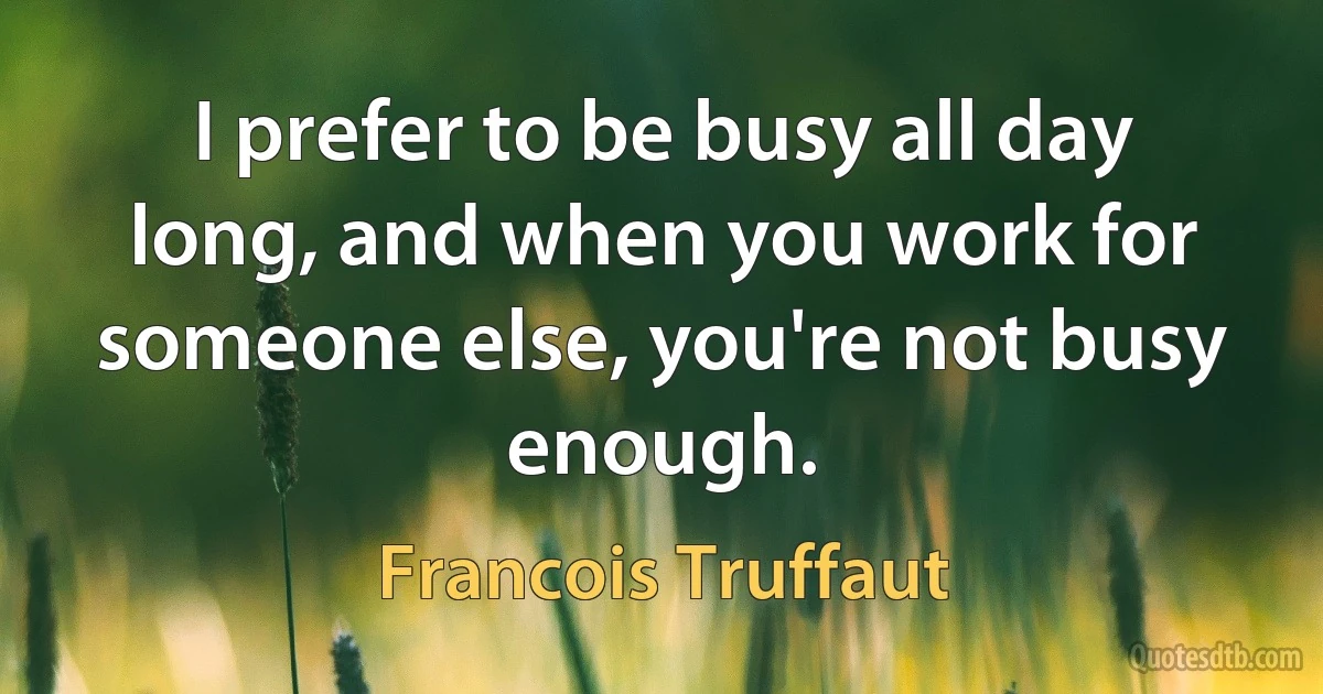 I prefer to be busy all day long, and when you work for someone else, you're not busy enough. (Francois Truffaut)