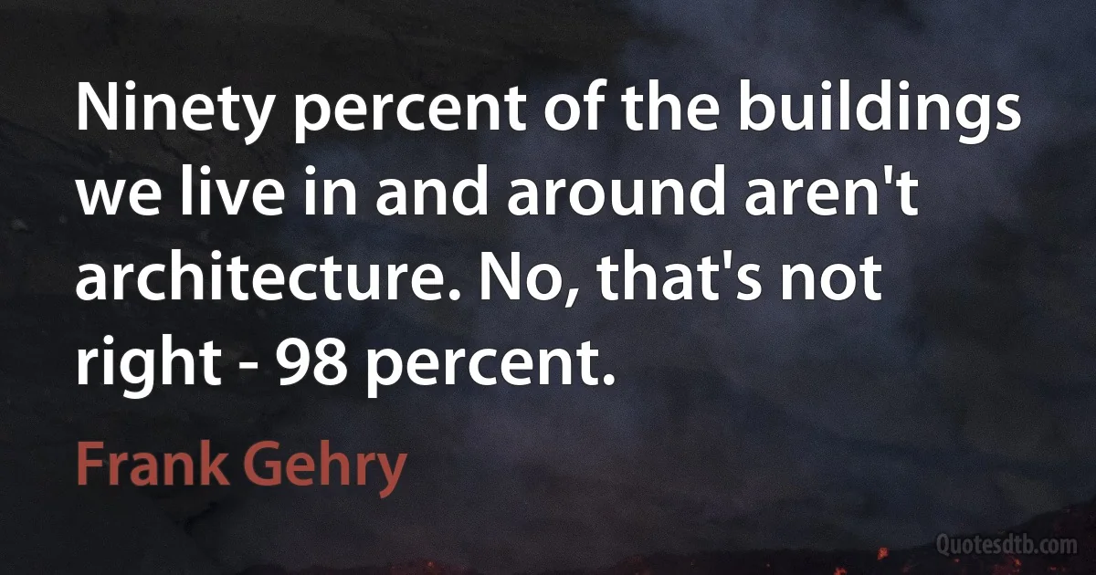 Ninety percent of the buildings we live in and around aren't architecture. No, that's not right - 98 percent. (Frank Gehry)