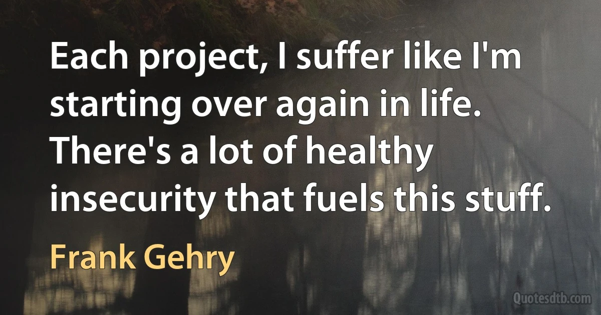 Each project, I suffer like I'm starting over again in life. There's a lot of healthy insecurity that fuels this stuff. (Frank Gehry)