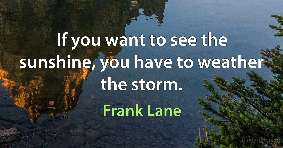 If you want to see the sunshine, you have to weather the storm. (Frank Lane)