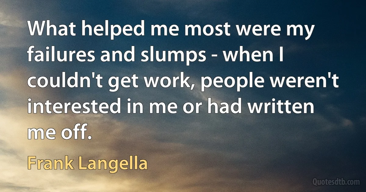 What helped me most were my failures and slumps - when I couldn't get work, people weren't interested in me or had written me off. (Frank Langella)