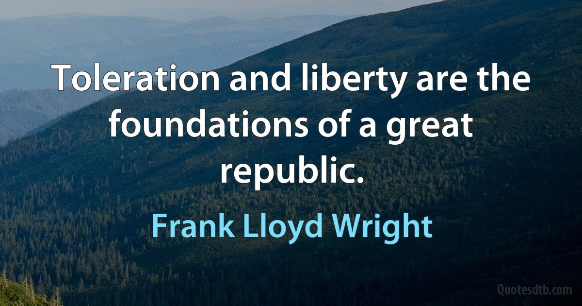 Toleration and liberty are the foundations of a great republic. (Frank Lloyd Wright)