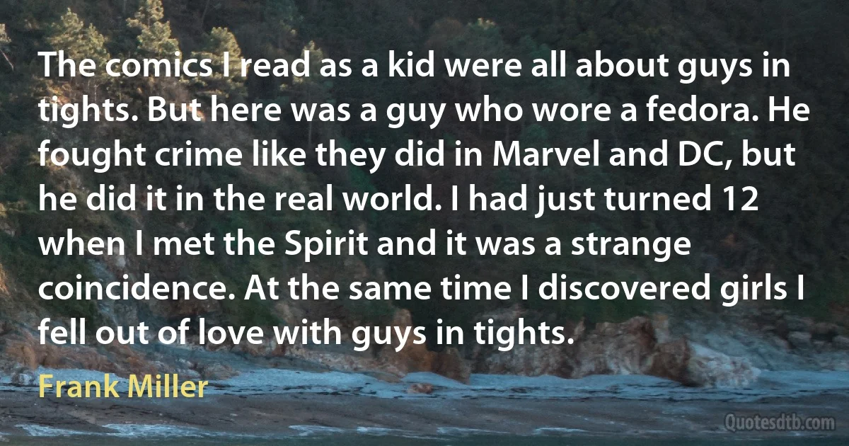 The comics I read as a kid were all about guys in tights. But here was a guy who wore a fedora. He fought crime like they did in Marvel and DC, but he did it in the real world. I had just turned 12 when I met the Spirit and it was a strange coincidence. At the same time I discovered girls I fell out of love with guys in tights. (Frank Miller)