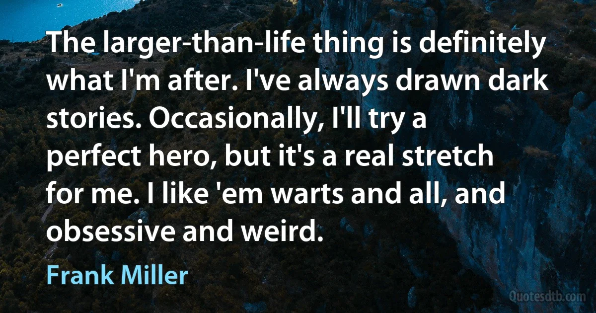 The larger-than-life thing is definitely what I'm after. I've always drawn dark stories. Occasionally, I'll try a perfect hero, but it's a real stretch for me. I like 'em warts and all, and obsessive and weird. (Frank Miller)