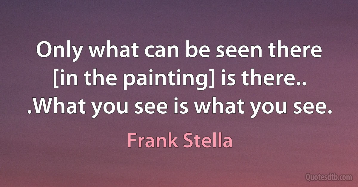 Only what can be seen there [in the painting] is there.. .What you see is what you see. (Frank Stella)