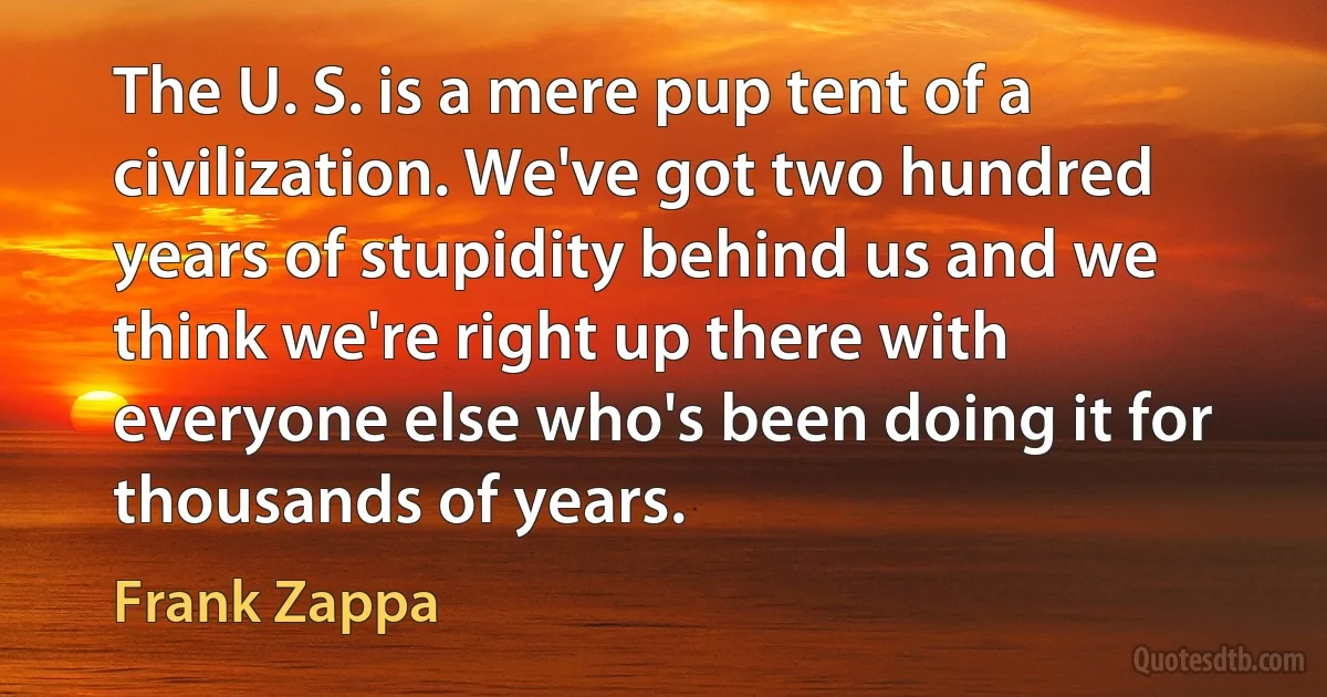 The U. S. is a mere pup tent of a civilization. We've got two hundred years of stupidity behind us and we think we're right up there with everyone else who's been doing it for thousands of years. (Frank Zappa)