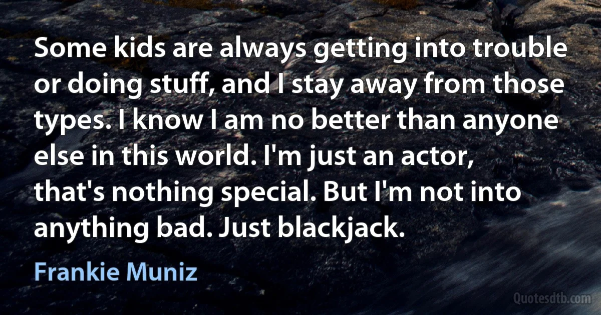 Some kids are always getting into trouble or doing stuff, and I stay away from those types. I know I am no better than anyone else in this world. I'm just an actor, that's nothing special. But I'm not into anything bad. Just blackjack. (Frankie Muniz)