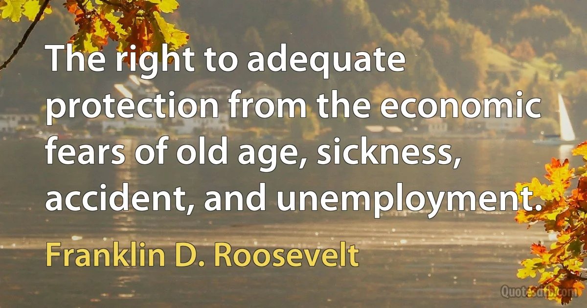 The right to adequate protection from the economic fears of old age, sickness, accident, and unemployment. (Franklin D. Roosevelt)