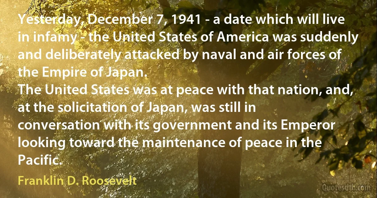 Yesterday, December 7, 1941 - a date which will live in infamy - the United States of America was suddenly and deliberately attacked by naval and air forces of the Empire of Japan.
The United States was at peace with that nation, and, at the solicitation of Japan, was still in conversation with its government and its Emperor looking toward the maintenance of peace in the Pacific. (Franklin D. Roosevelt)