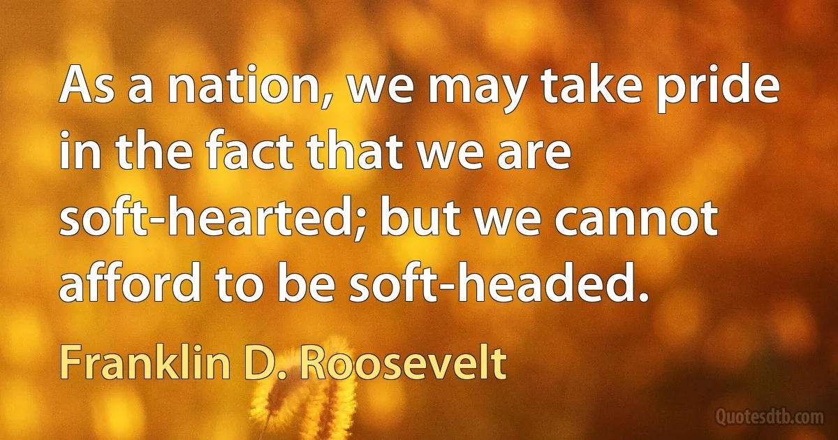 As a nation, we may take pride in the fact that we are soft-hearted; but we cannot afford to be soft-headed. (Franklin D. Roosevelt)