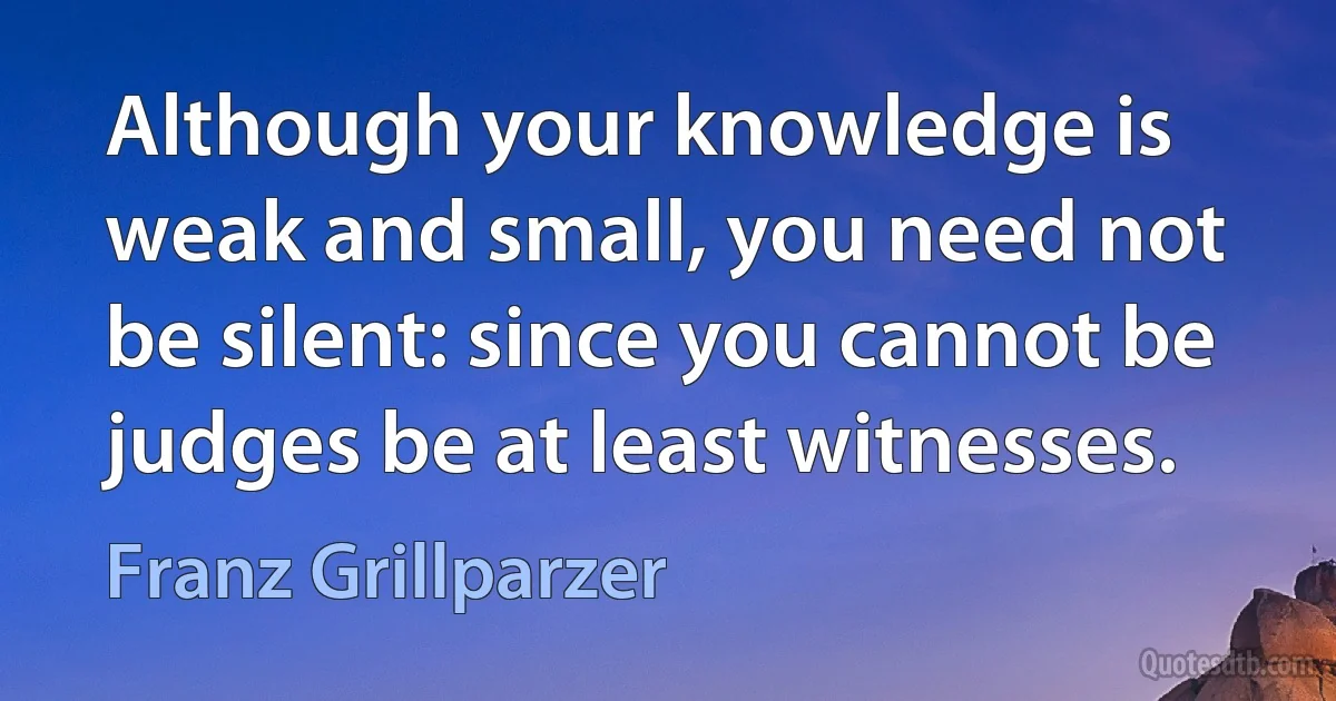 Although your knowledge is weak and small, you need not be silent: since you cannot be judges be at least witnesses. (Franz Grillparzer)