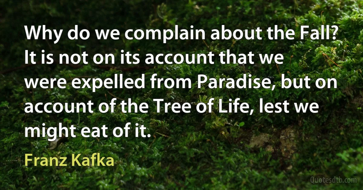 Why do we complain about the Fall? It is not on its account that we were expelled from Paradise, but on account of the Tree of Life, lest we might eat of it. (Franz Kafka)