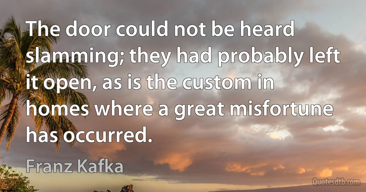 The door could not be heard slamming; they had probably left it open, as is the custom in homes where a great misfortune has occurred. (Franz Kafka)