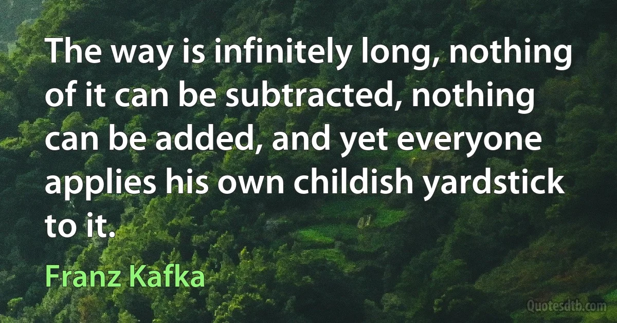 The way is infinitely long, nothing of it can be subtracted, nothing can be added, and yet everyone applies his own childish yardstick to it. (Franz Kafka)