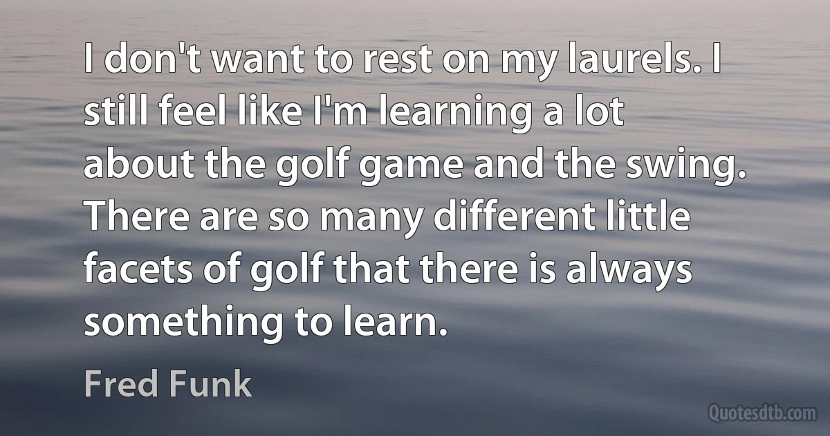 I don't want to rest on my laurels. I still feel like I'm learning a lot about the golf game and the swing. There are so many different little facets of golf that there is always something to learn. (Fred Funk)