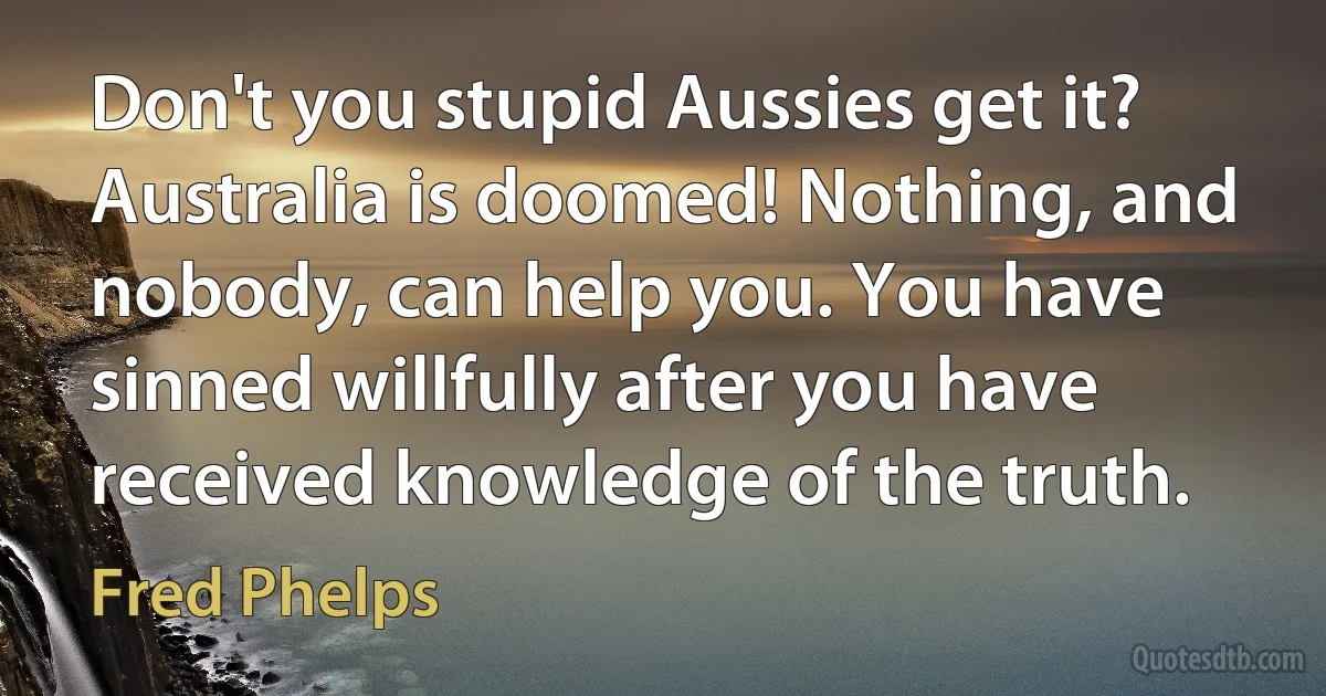 Don't you stupid Aussies get it? Australia is doomed! Nothing, and nobody, can help you. You have sinned willfully after you have received knowledge of the truth. (Fred Phelps)