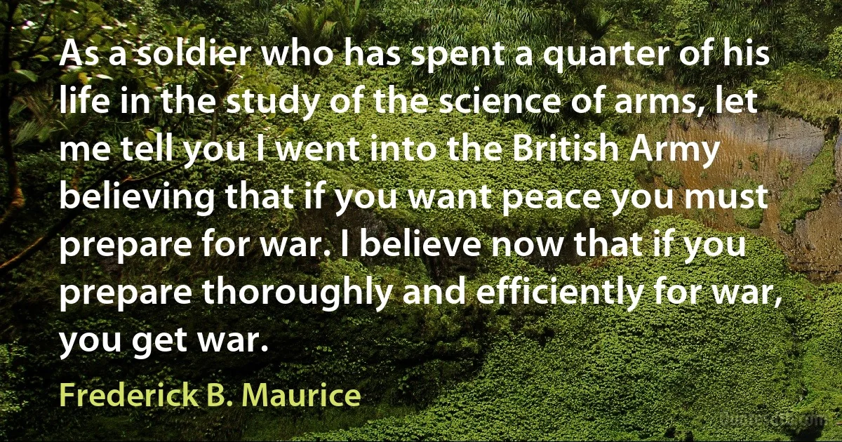 As a soldier who has spent a quarter of his life in the study of the science of arms, let me tell you I went into the British Army believing that if you want peace you must prepare for war. I believe now that if you prepare thoroughly and efficiently for war, you get war. (Frederick B. Maurice)