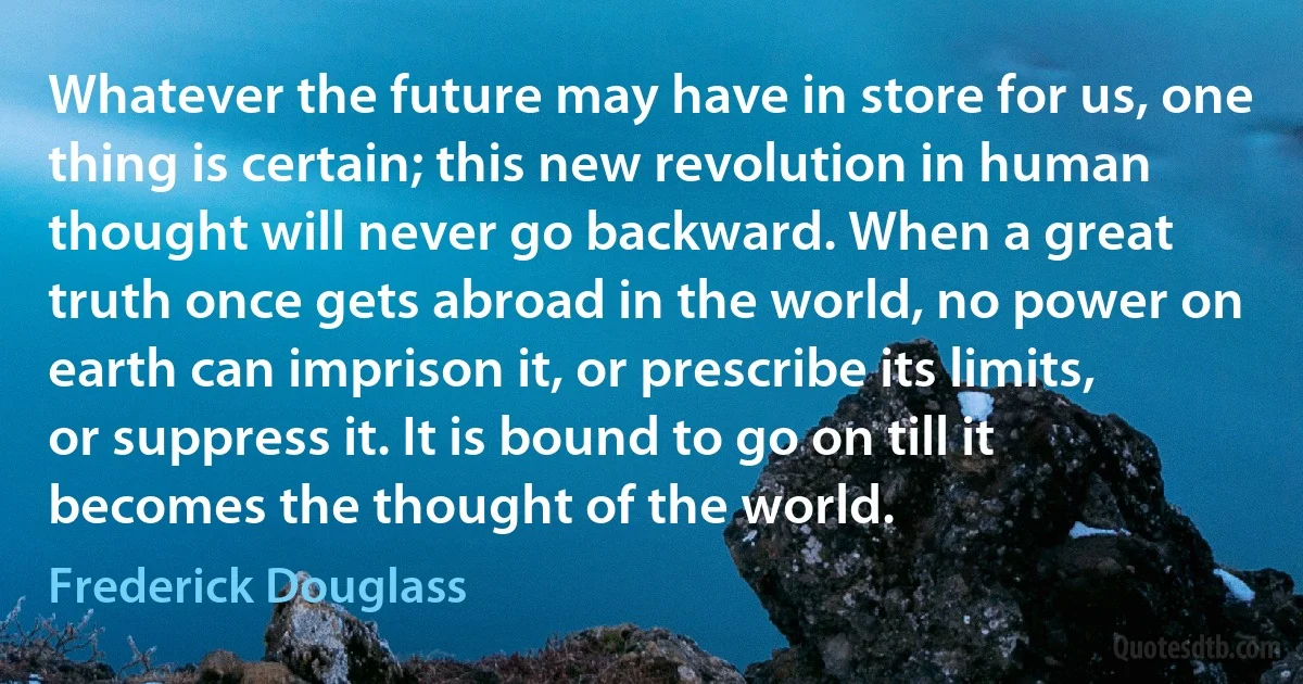 Whatever the future may have in store for us, one thing is certain; this new revolution in human thought will never go backward. When a great truth once gets abroad in the world, no power on earth can imprison it, or prescribe its limits, or suppress it. It is bound to go on till it becomes the thought of the world. (Frederick Douglass)