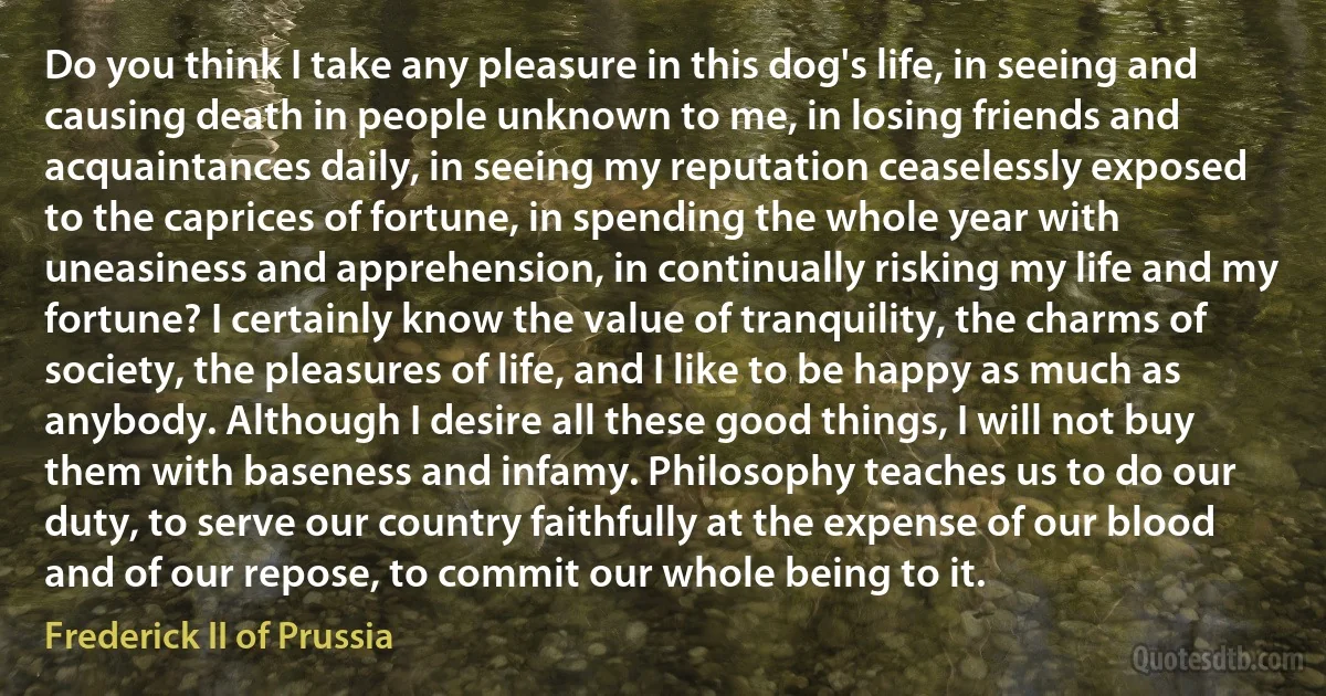 Do you think I take any pleasure in this dog's life, in seeing and causing death in people unknown to me, in losing friends and acquaintances daily, in seeing my reputation ceaselessly exposed to the caprices of fortune, in spending the whole year with uneasiness and apprehension, in continually risking my life and my fortune? I certainly know the value of tranquility, the charms of society, the pleasures of life, and I like to be happy as much as anybody. Although I desire all these good things, I will not buy them with baseness and infamy. Philosophy teaches us to do our duty, to serve our country faithfully at the expense of our blood and of our repose, to commit our whole being to it. (Frederick II of Prussia)