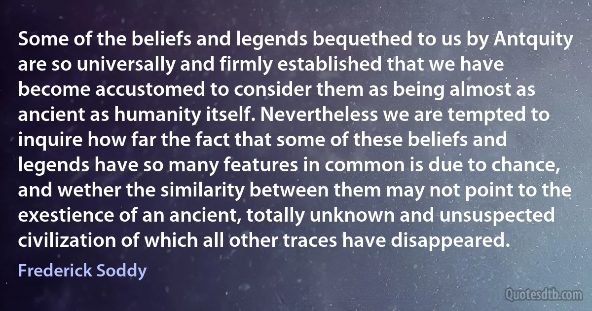 Some of the beliefs and legends bequethed to us by Antquity are so universally and firmly established that we have become accustomed to consider them as being almost as ancient as humanity itself. Nevertheless we are tempted to inquire how far the fact that some of these beliefs and legends have so many features in common is due to chance, and wether the similarity between them may not point to the exestience of an ancient, totally unknown and unsuspected civilization of which all other traces have disappeared. (Frederick Soddy)