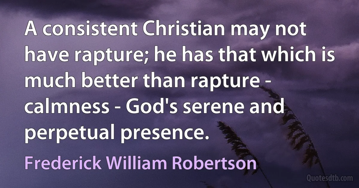 A consistent Christian may not have rapture; he has that which is much better than rapture - calmness - God's serene and perpetual presence. (Frederick William Robertson)