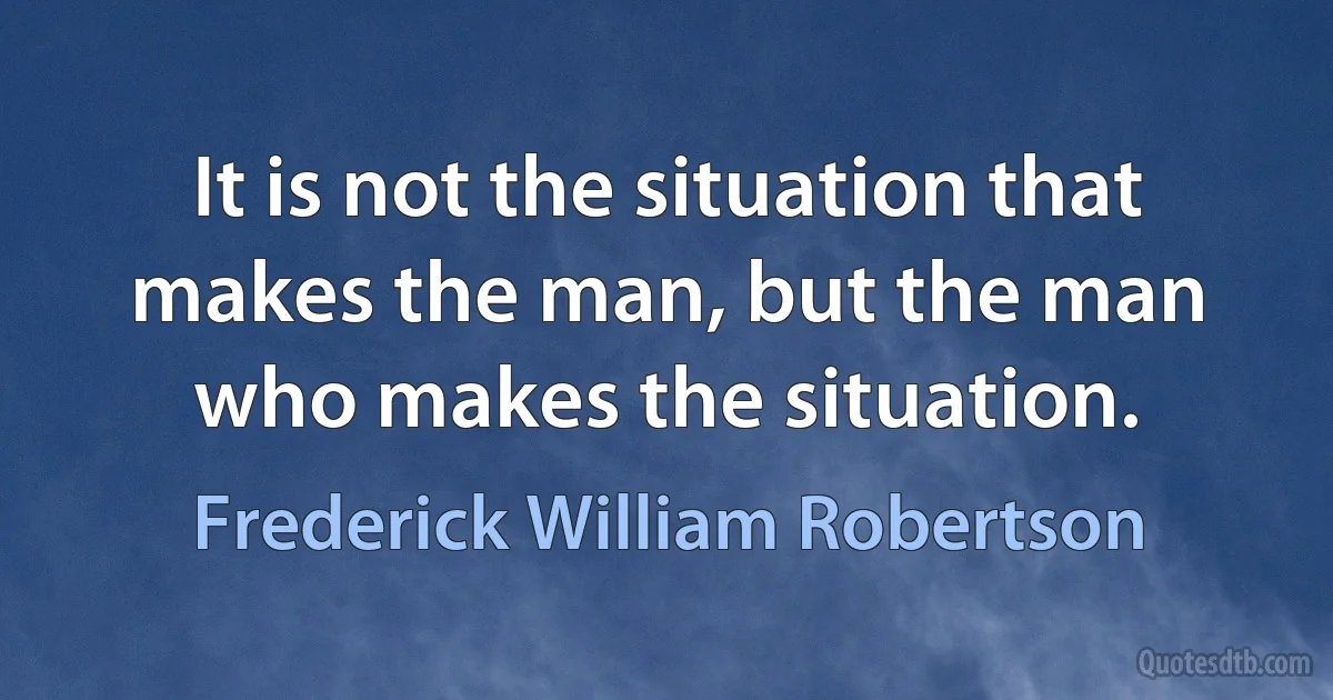 It is not the situation that makes the man, but the man who makes the situation. (Frederick William Robertson)