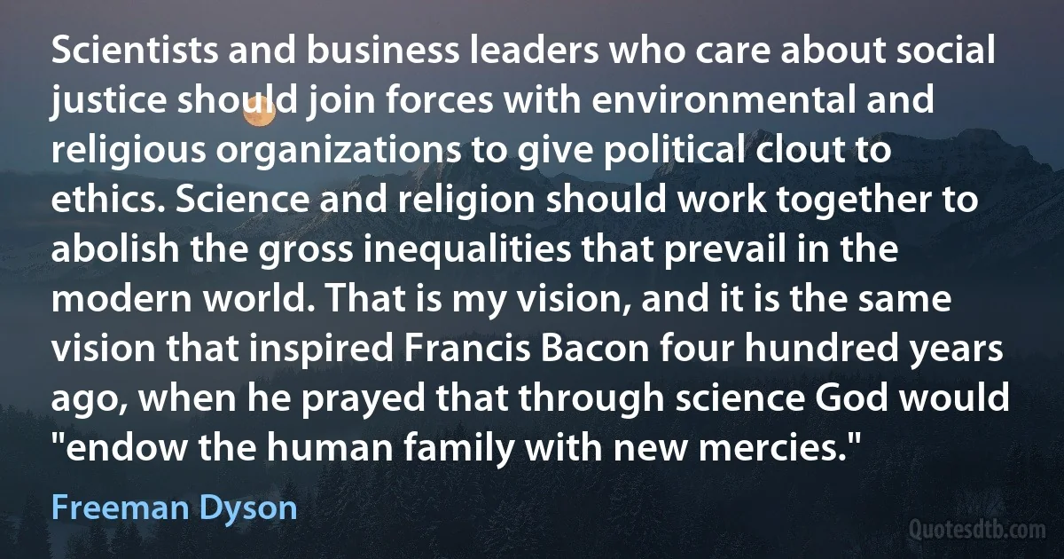 Scientists and business leaders who care about social justice should join forces with environmental and religious organizations to give political clout to ethics. Science and religion should work together to abolish the gross inequalities that prevail in the modern world. That is my vision, and it is the same vision that inspired Francis Bacon four hundred years ago, when he prayed that through science God would "endow the human family with new mercies." (Freeman Dyson)