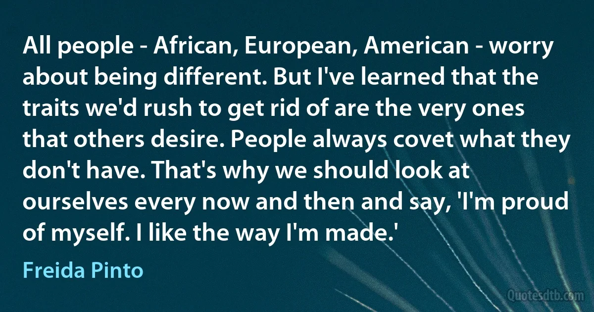 All people - African, European, American - worry about being different. But I've learned that the traits we'd rush to get rid of are the very ones that others desire. People always covet what they don't have. That's why we should look at ourselves every now and then and say, 'I'm proud of myself. I like the way I'm made.' (Freida Pinto)