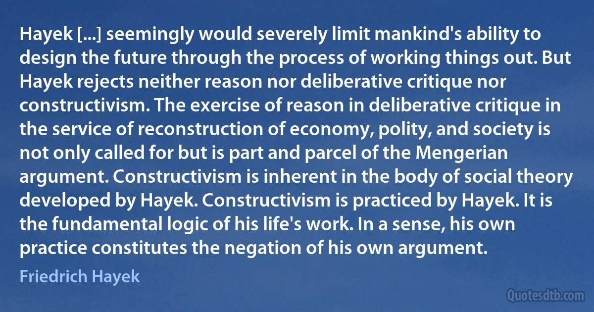 Hayek [...] seemingly would severely limit mankind's ability to design the future through the process of working things out. But Hayek rejects neither reason nor deliberative critique nor constructivism. The exercise of reason in deliberative critique in the service of reconstruction of economy, polity, and society is not only called for but is part and parcel of the Mengerian argument. Constructivism is inherent in the body of social theory developed by Hayek. Constructivism is practiced by Hayek. It is the fundamental logic of his life's work. In a sense, his own practice constitutes the negation of his own argument. (Friedrich Hayek)