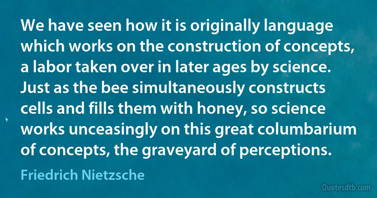 We have seen how it is originally language which works on the construction of concepts, a labor taken over in later ages by science. Just as the bee simultaneously constructs cells and fills them with honey, so science works unceasingly on this great columbarium of concepts, the graveyard of perceptions. (Friedrich Nietzsche)