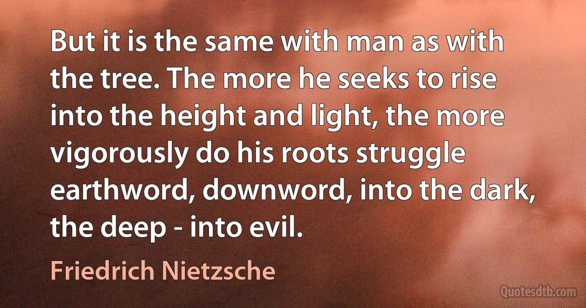 But it is the same with man as with the tree. The more he seeks to rise into the height and light, the more vigorously do his roots struggle earthword, downword, into the dark, the deep - into evil. (Friedrich Nietzsche)