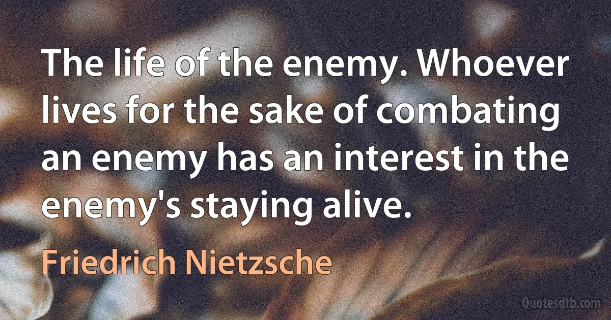 The life of the enemy. Whoever lives for the sake of combating an enemy has an interest in the enemy's staying alive. (Friedrich Nietzsche)