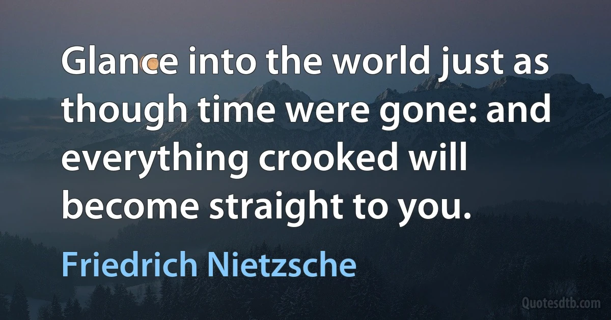 Glance into the world just as though time were gone: and everything crooked will become straight to you. (Friedrich Nietzsche)