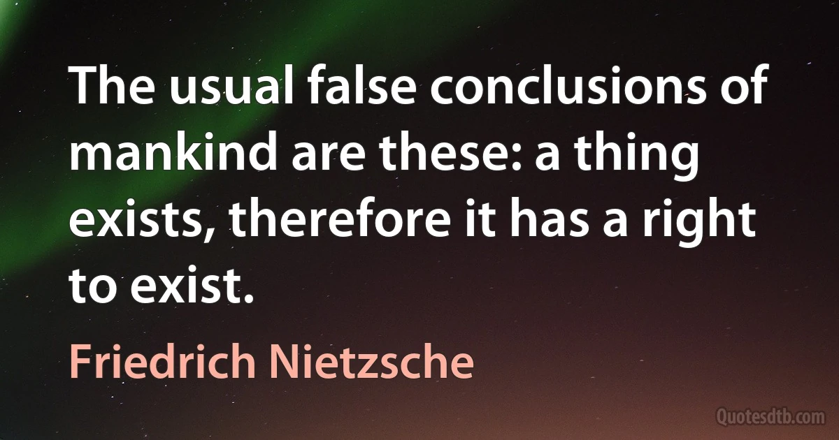 The usual false conclusions of mankind are these: a thing exists, therefore it has a right to exist. (Friedrich Nietzsche)