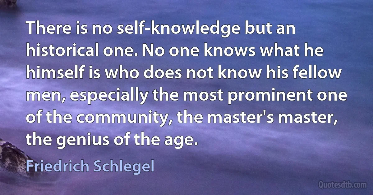 There is no self-knowledge but an historical one. No one knows what he himself is who does not know his fellow men, especially the most prominent one of the community, the master's master, the genius of the age. (Friedrich Schlegel)