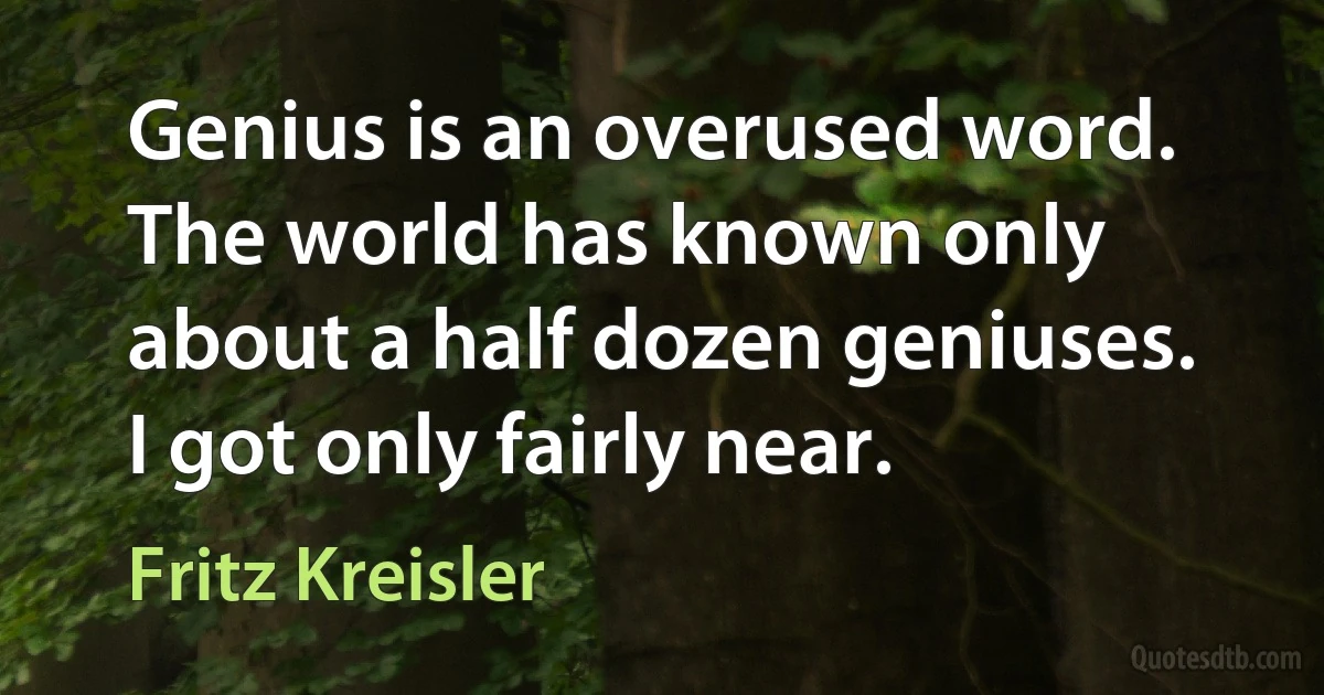 Genius is an overused word. The world has known only about a half dozen geniuses. I got only fairly near. (Fritz Kreisler)