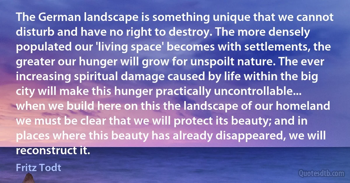 The German landscape is something unique that we cannot disturb and have no right to destroy. The more densely populated our 'living space' becomes with settlements, the greater our hunger will grow for unspoilt nature. The ever increasing spiritual damage caused by life within the big city will make this hunger practically uncontrollable... when we build here on this the landscape of our homeland we must be clear that we will protect its beauty; and in places where this beauty has already disappeared, we will reconstruct it. (Fritz Todt)