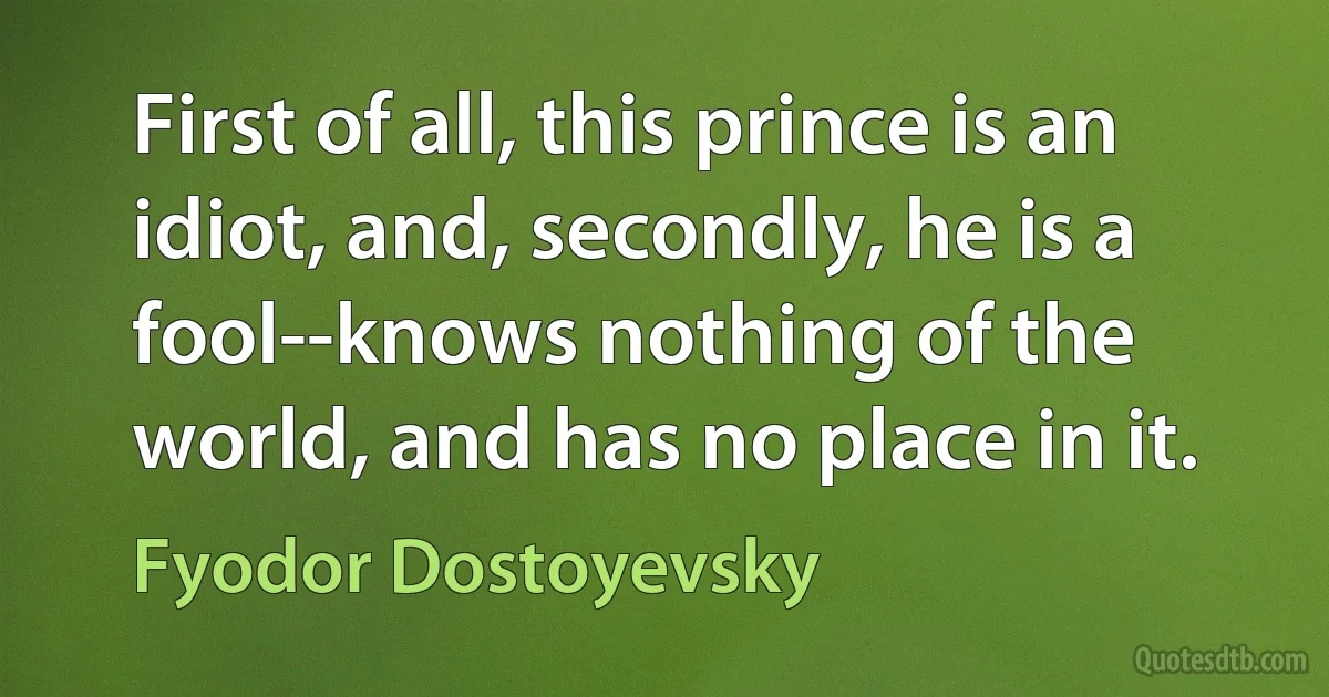 First of all, this prince is an idiot, and, secondly, he is a fool--knows nothing of the world, and has no place in it. (Fyodor Dostoyevsky)