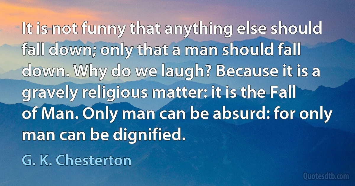 It is not funny that anything else should fall down; only that a man should fall down. Why do we laugh? Because it is a gravely religious matter: it is the Fall of Man. Only man can be absurd: for only man can be dignified. (G. K. Chesterton)