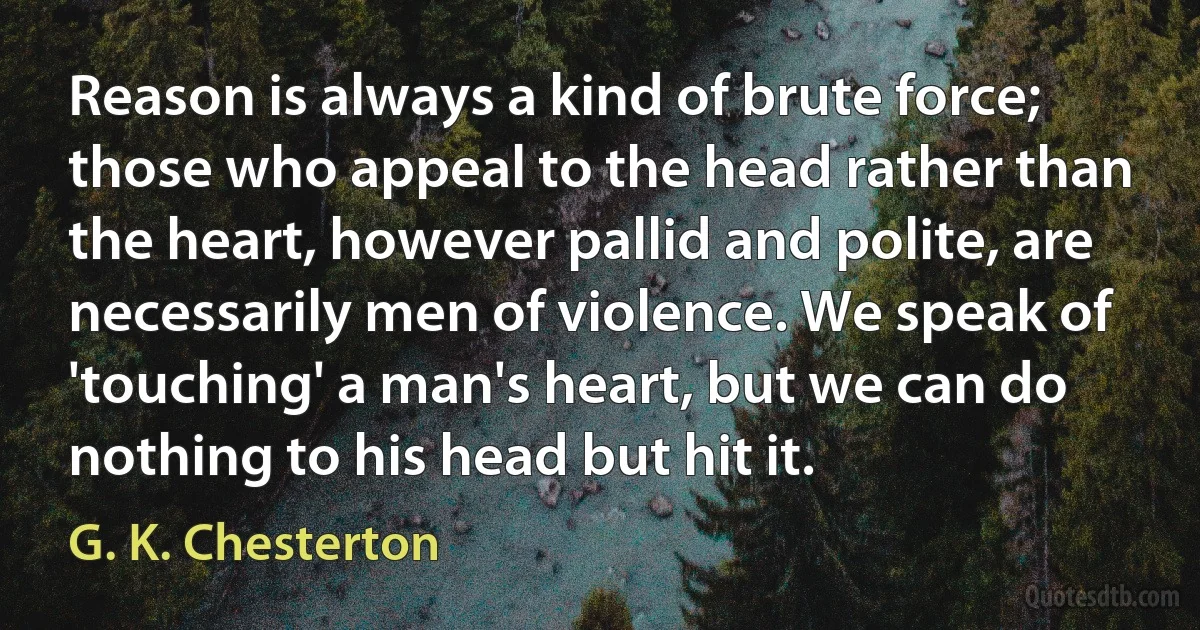 Reason is always a kind of brute force; those who appeal to the head rather than the heart, however pallid and polite, are necessarily men of violence. We speak of 'touching' a man's heart, but we can do nothing to his head but hit it. (G. K. Chesterton)