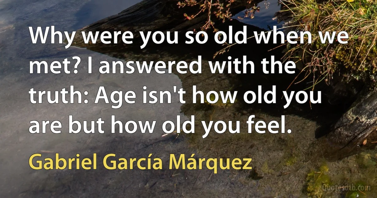 Why were you so old when we met? I answered with the truth: Age isn't how old you are but how old you feel. (Gabriel García Márquez)