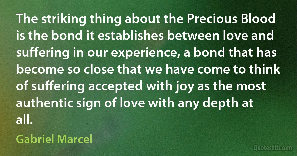 The striking thing about the Precious Blood is the bond it establishes between love and suffering in our experience, a bond that has become so close that we have come to think of suffering accepted with joy as the most authentic sign of love with any depth at all. (Gabriel Marcel)