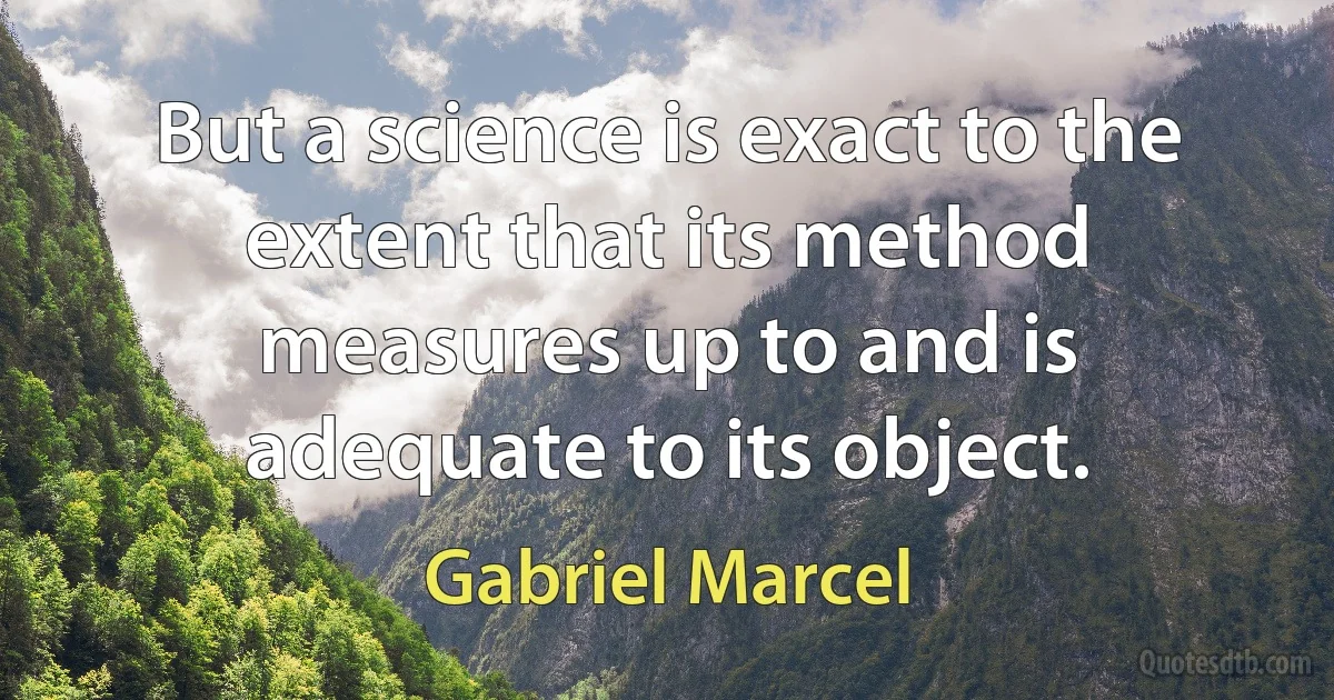 But a science is exact to the extent that its method measures up to and is adequate to its object. (Gabriel Marcel)