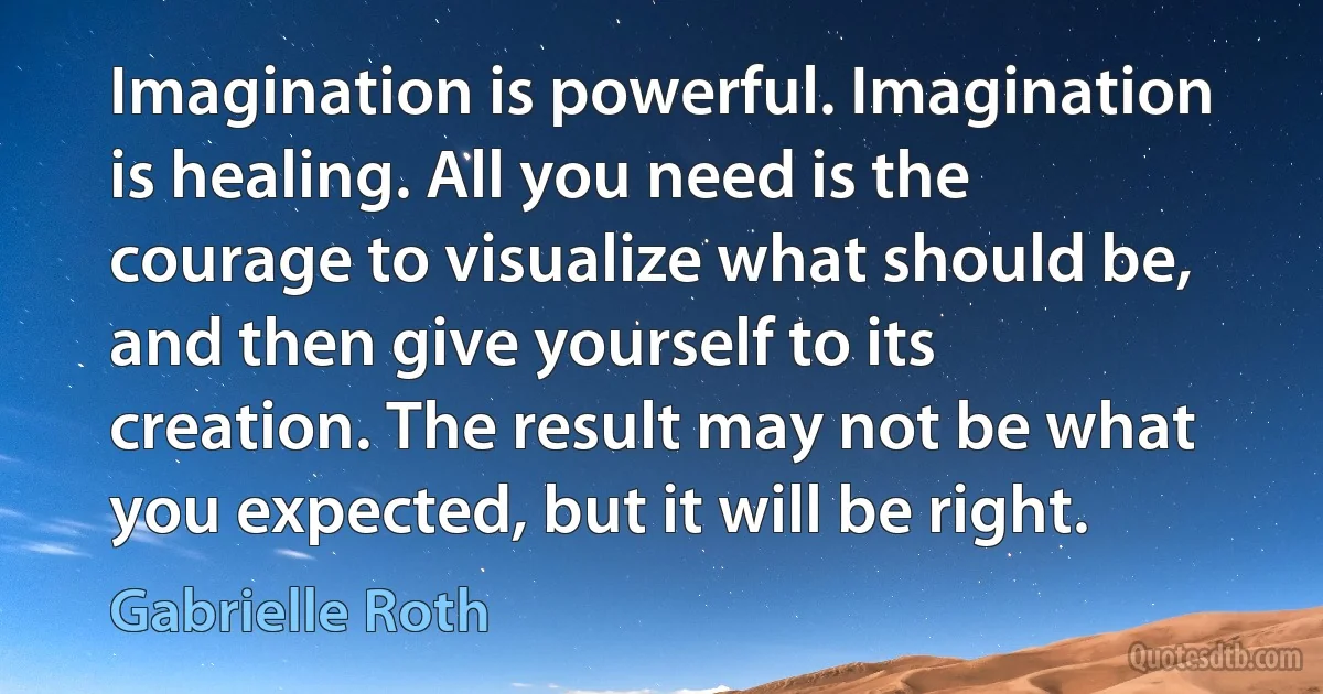 Imagination is powerful. Imagination is healing. All you need is the courage to visualize what should be, and then give yourself to its creation. The result may not be what you expected, but it will be right. (Gabrielle Roth)