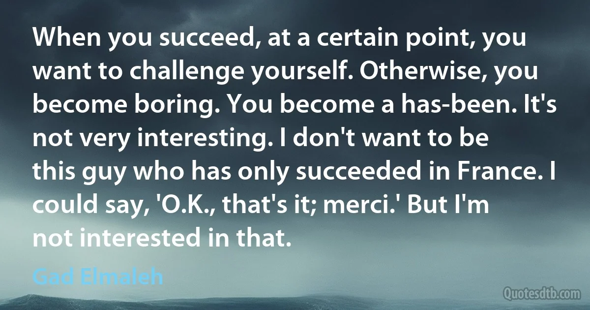 When you succeed, at a certain point, you want to challenge yourself. Otherwise, you become boring. You become a has-been. It's not very interesting. I don't want to be this guy who has only succeeded in France. I could say, 'O.K., that's it; merci.' But I'm not interested in that. (Gad Elmaleh)