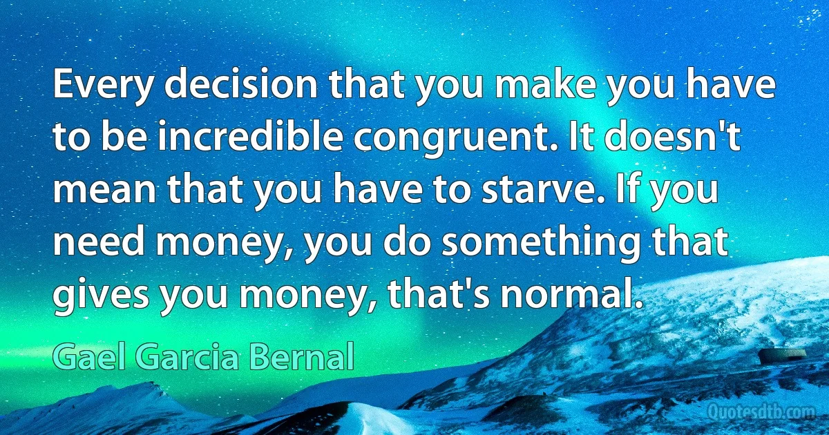 Every decision that you make you have to be incredible congruent. It doesn't mean that you have to starve. If you need money, you do something that gives you money, that's normal. (Gael Garcia Bernal)