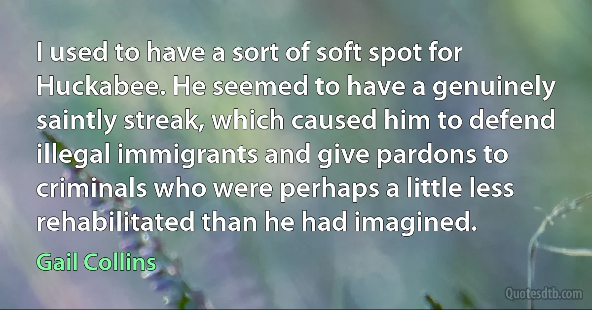 I used to have a sort of soft spot for Huckabee. He seemed to have a genuinely saintly streak, which caused him to defend illegal immigrants and give pardons to criminals who were perhaps a little less rehabilitated than he had imagined. (Gail Collins)