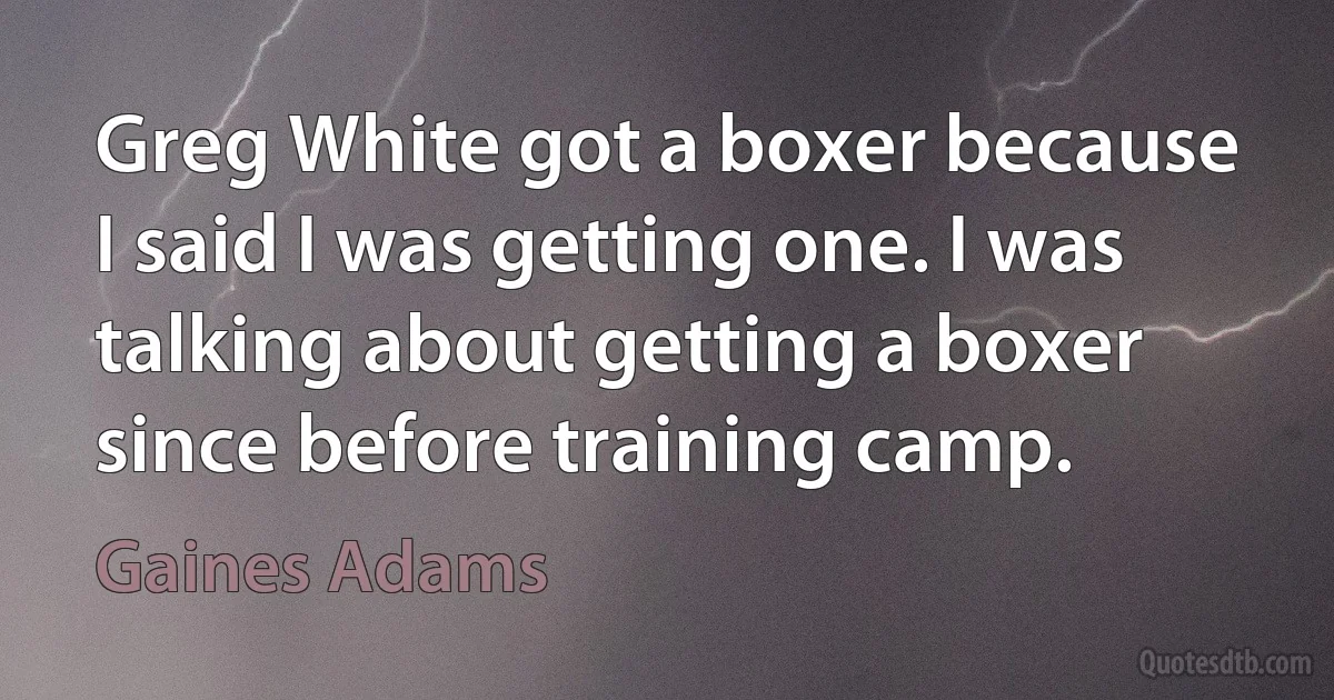 Greg White got a boxer because I said I was getting one. I was talking about getting a boxer since before training camp. (Gaines Adams)