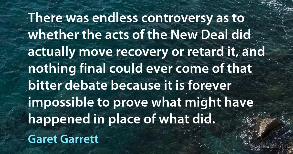 There was endless controversy as to whether the acts of the New Deal did actually move recovery or retard it, and nothing final could ever come of that bitter debate because it is forever impossible to prove what might have happened in place of what did. (Garet Garrett)